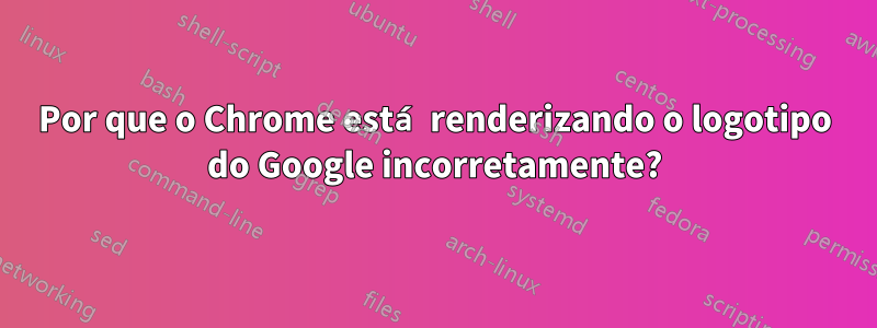 Por que o Chrome está renderizando o logotipo do Google incorretamente?