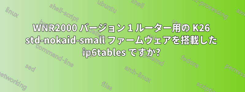 WNR2000 バージョン 1 ルーター用の K26 std-nokaid-small ファームウェアを搭載した ip6tables ですか?