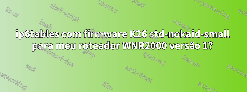 ip6tables com firmware K26 std-nokaid-small para meu roteador WNR2000 versão 1?