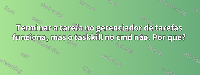 Terminar a tarefa no gerenciador de tarefas funciona, mas o taskkill no cmd não. Por que?