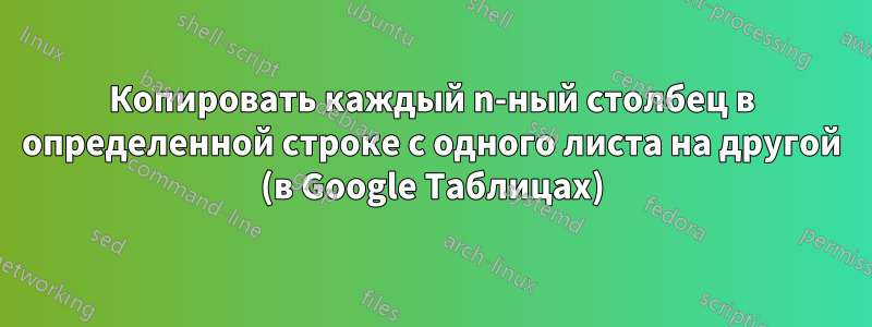 Копировать каждый n-ный столбец в определенной строке с одного листа на другой (в Google Таблицах)