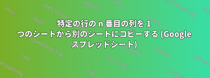 特定の行の n 番目の列を 1 つのシートから別のシートにコピーする (Google スプレッドシート)