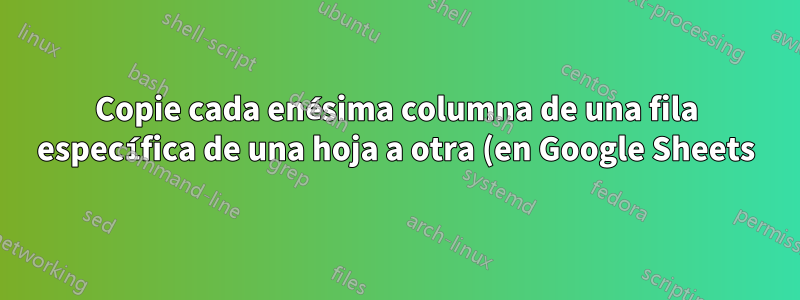 Copie cada enésima columna de una fila específica de una hoja a otra (en Google Sheets)