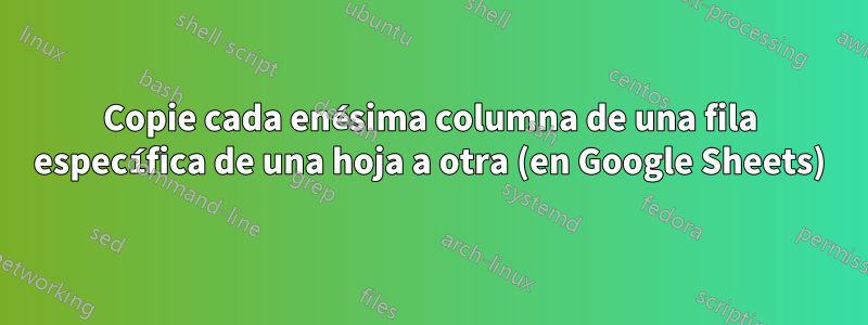 Copie cada enésima columna de una fila específica de una hoja a otra (en Google Sheets)