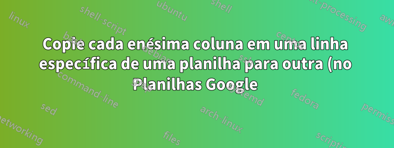 Copie cada enésima coluna em uma linha específica de uma planilha para outra (no Planilhas Google)