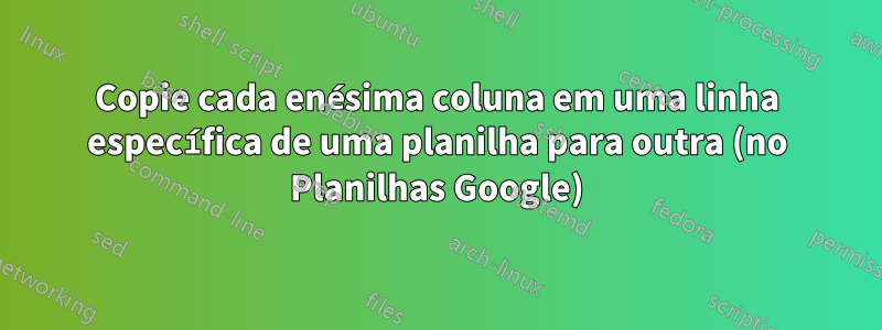 Copie cada enésima coluna em uma linha específica de uma planilha para outra (no Planilhas Google)