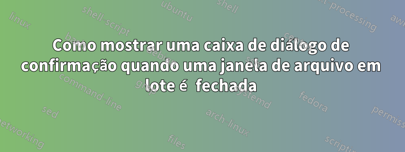 Como mostrar uma caixa de diálogo de confirmação quando uma janela de arquivo em lote é fechada