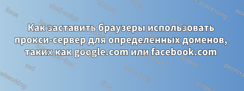 Как заставить браузеры использовать прокси-сервер для определенных доменов, таких как google.com или facebook.com