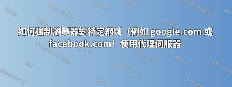 如何強制瀏覽器對特定網域（例如 google.com 或 facebook.com）使用代理伺服器