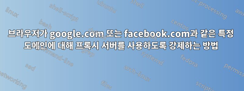 브라우저가 google.com 또는 facebook.com과 같은 특정 도메인에 대해 프록시 서버를 사용하도록 강제하는 방법