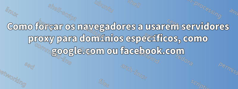 Como forçar os navegadores a usarem servidores proxy para domínios específicos, como google.com ou facebook.com