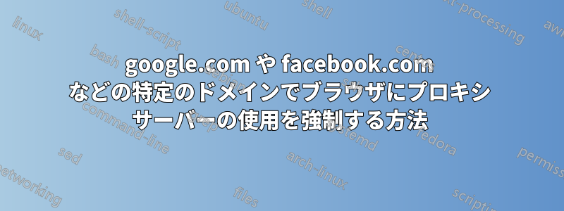 google.com や facebook.com などの特定のドメインでブラウザにプロキシ サーバーの使用を強制する方法