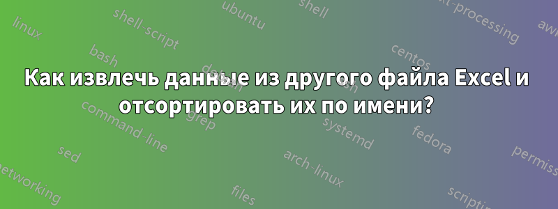 Как извлечь данные из другого файла Excel и отсортировать их по имени?