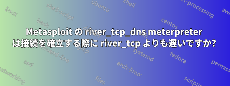 Metasploit の river_tcp_dns meterpreter は接続を確立する際に river_tcp よりも遅いですか?