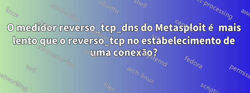 O medidor reverso_tcp_dns do Metasploit é mais lento que o reverso_tcp no estabelecimento de uma conexão?