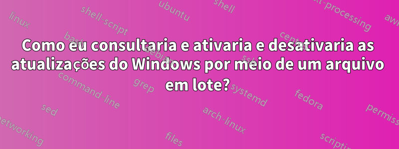 Como eu consultaria e ativaria e desativaria as atualizações do Windows por meio de um arquivo em lote?