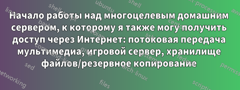 Начало работы над многоцелевым домашним сервером, к которому я также могу получить доступ через Интернет: потоковая передача мультимедиа, игровой сервер, хранилище файлов/резервное копирование