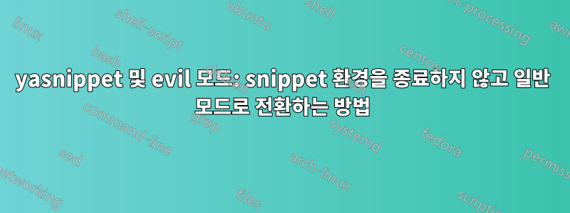 yasnippet 및 evil 모드: snippet 환경을 종료하지 않고 일반 모드로 전환하는 방법