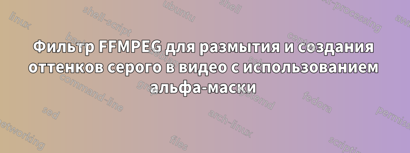 Фильтр FFMPEG для размытия и создания оттенков серого в видео с использованием альфа-маски