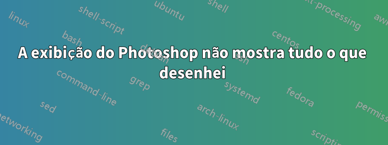 A exibição do Photoshop não mostra tudo o que desenhei