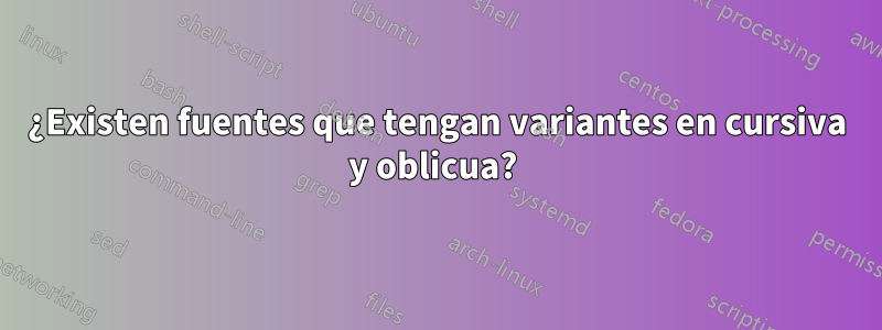 ¿Existen fuentes que tengan variantes en cursiva y oblicua? 