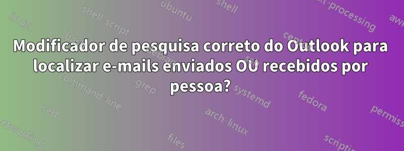 Modificador de pesquisa correto do Outlook para localizar e-mails enviados OU recebidos por pessoa?