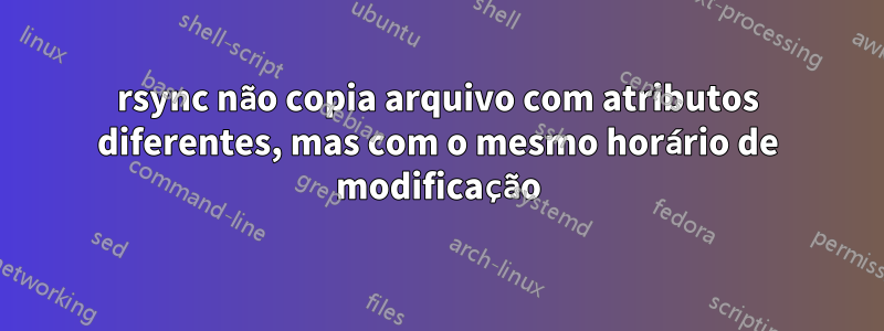 rsync não copia arquivo com atributos diferentes, mas com o mesmo horário de modificação