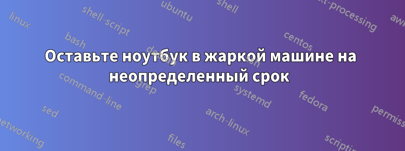 Оставьте ноутбук в жаркой машине на неопределенный срок 