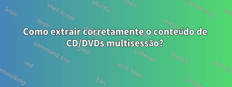 Como extrair corretamente o conteúdo de CD/DVDs multisessão?