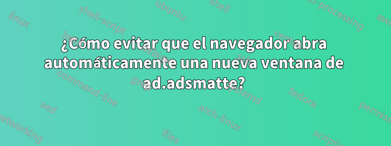 ¿Cómo evitar que el navegador abra automáticamente una nueva ventana de ad.adsmatte?