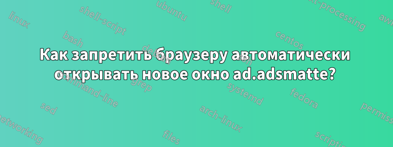 Как запретить браузеру автоматически открывать новое окно ad.adsmatte?