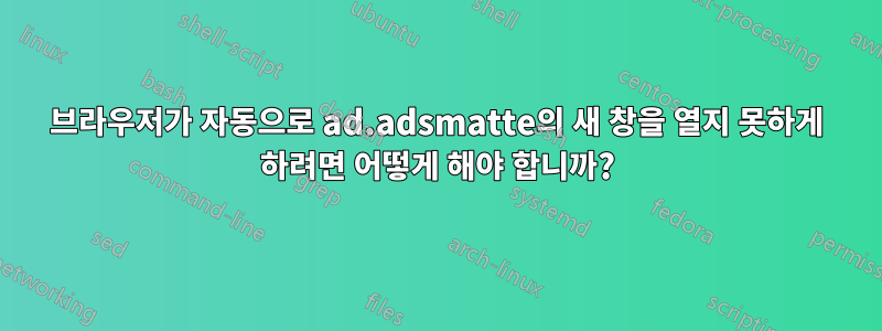 브라우저가 자동으로 ad.adsmatte의 새 창을 열지 못하게 하려면 어떻게 해야 합니까?