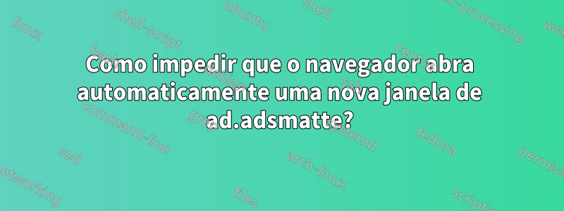 Como impedir que o navegador abra automaticamente uma nova janela de ad.adsmatte?