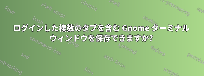 ログインした複数のタブを含む Gnome ターミナル ウィンドウを保存できますか?