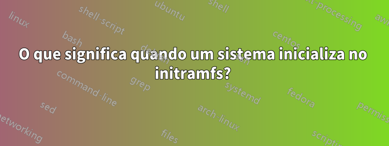 O que significa quando um sistema inicializa no initramfs?