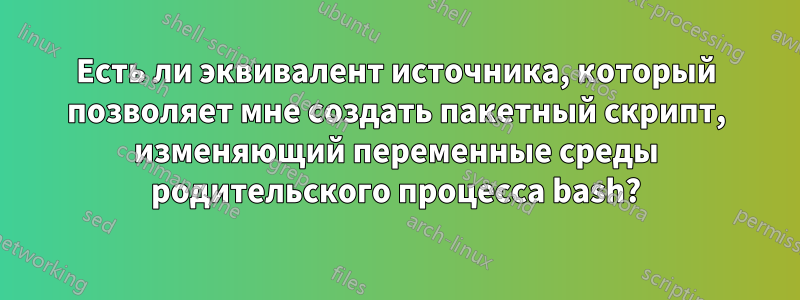 Есть ли эквивалент источника, который позволяет мне создать пакетный скрипт, изменяющий переменные среды родительского процесса bash?