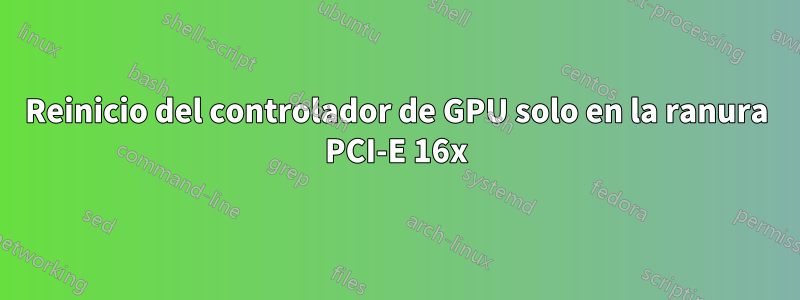 Reinicio del controlador de GPU solo en la ranura PCI-E 16x