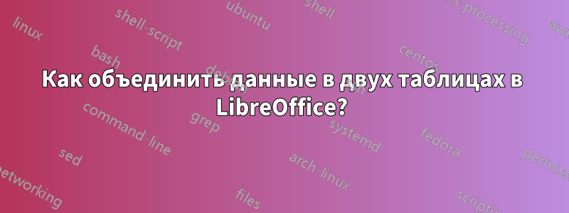 Как объединить данные в двух таблицах в LibreOffice?