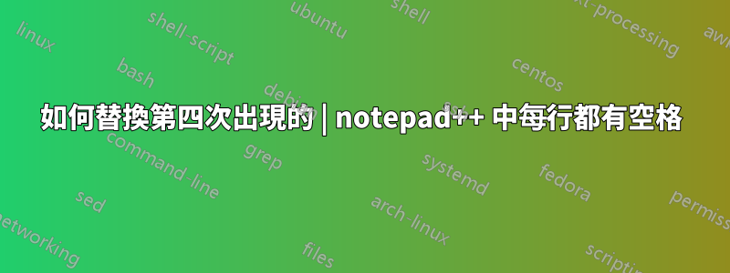 如何替換第四次出現的 | notepad++ 中每行都有空格