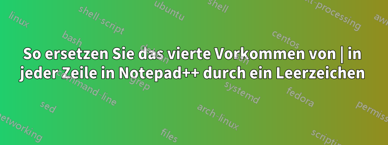 So ersetzen Sie das vierte Vorkommen von | in jeder Zeile in Notepad++ durch ein Leerzeichen