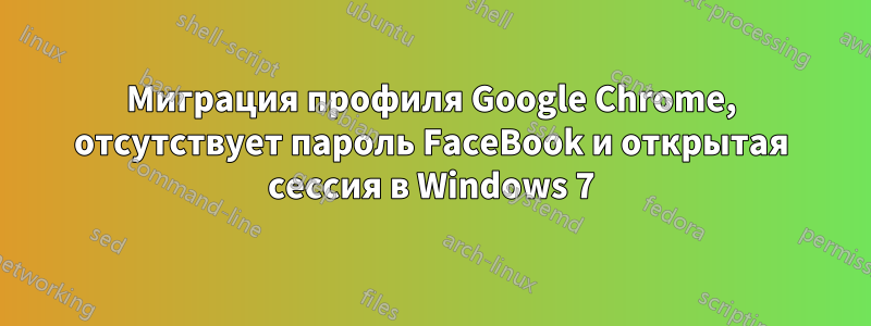 Миграция профиля Google Chrome, отсутствует пароль FaceBook и открытая сессия в Windows 7