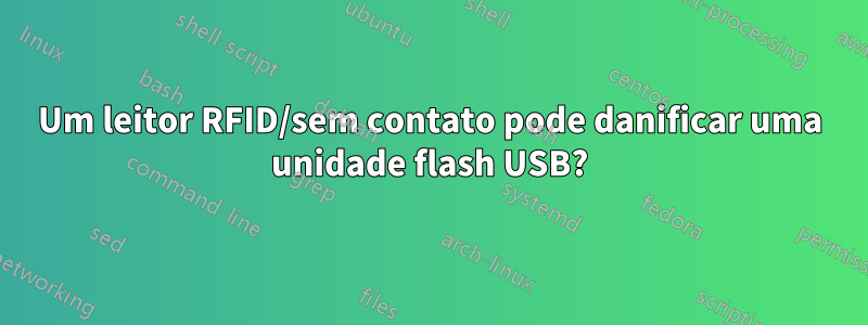 Um leitor RFID/sem contato pode danificar uma unidade flash USB?