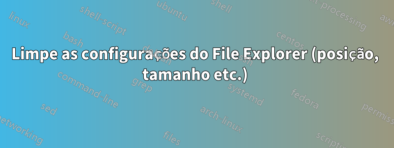 Limpe as configurações do File Explorer (posição, tamanho etc.)