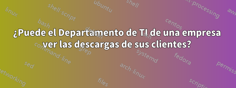 ¿Puede el Departamento de TI de una empresa ver las descargas de sus clientes?