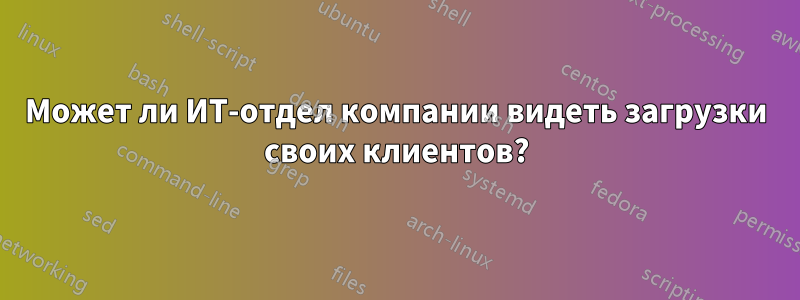 Может ли ИТ-отдел компании видеть загрузки своих клиентов?