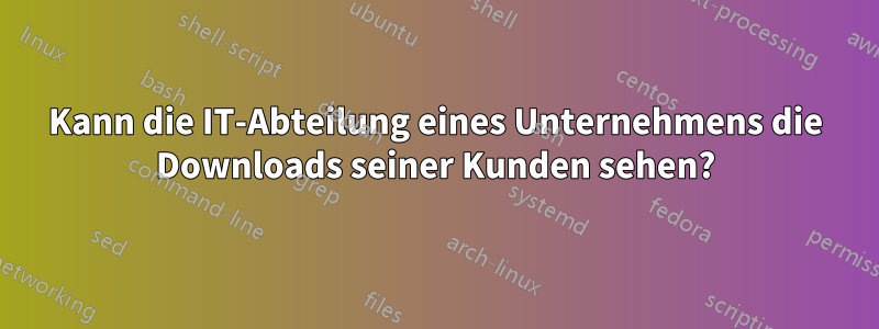 Kann die IT-Abteilung eines Unternehmens die Downloads seiner Kunden sehen?