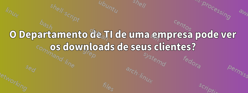 O Departamento de TI de uma empresa pode ver os downloads de seus clientes?