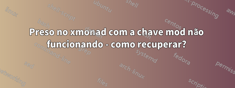 Preso no xmonad com a chave mod não funcionando - como recuperar?