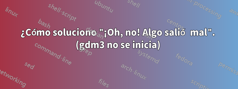 ¿Cómo soluciono "¡Oh, no! Algo salió mal". (gdm3 no se inicia)