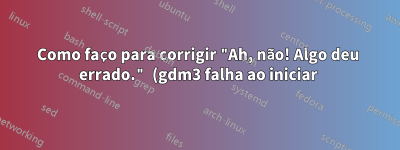 Como faço para corrigir "Ah, não! Algo deu errado." (gdm3 falha ao iniciar)